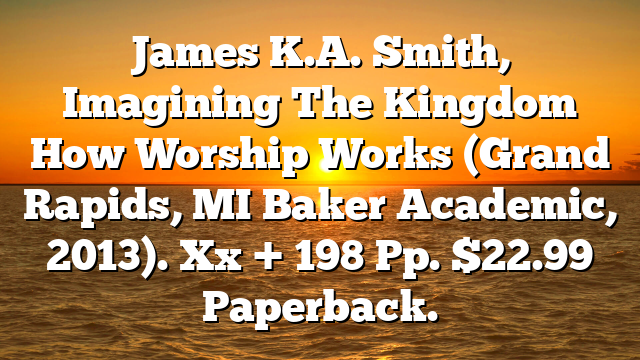 James K.A. Smith, Imagining The Kingdom  How Worship Works (Grand Rapids, MI  Baker Academic, 2013). Xx + 198 Pp. $22.99 Paperback.